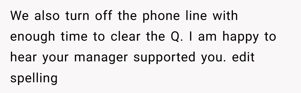 We also turn off the phone line with enough time to clear the Q. I am happy to hear your manager supported you. edit spelling