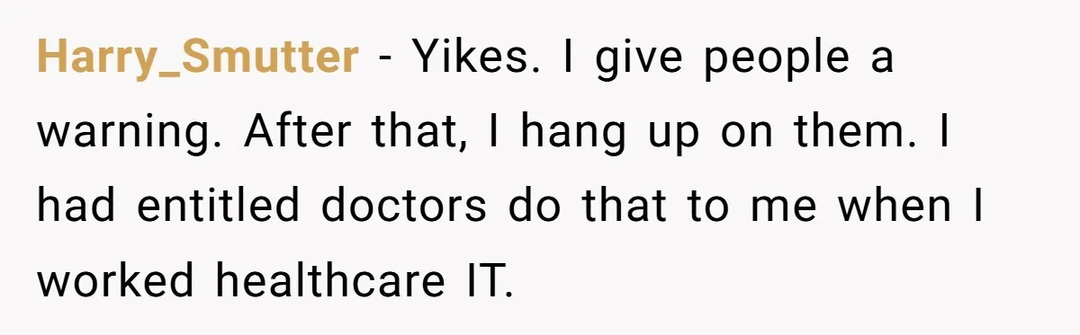 Harry_Smutter − Yikes. I give people a warning. After that, I hang up on them. I had entitled doctors do that to me when I worked healthcare IT.