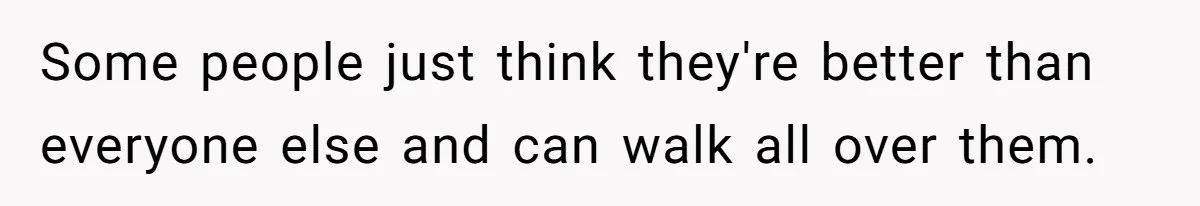 Some people just think they're better than everyone else and can walk all over them.