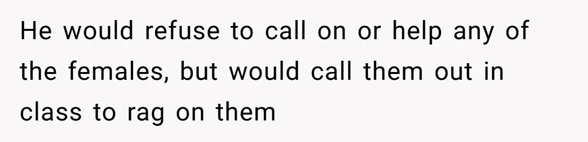 He would refuse to call on or help any of the females, but would call them out in class to rag on them