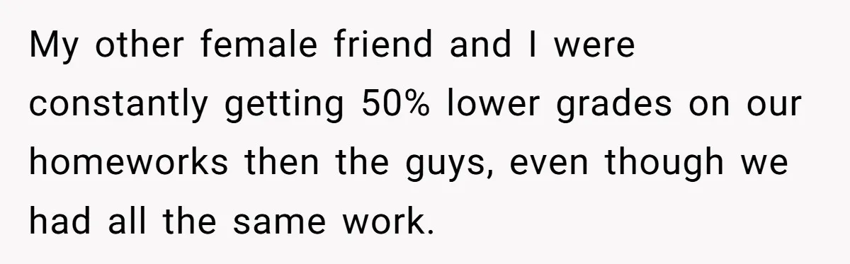 My other female friend and I were constantly getting 50% lower grades on our homeworks then the guys, even though we had all the same work.