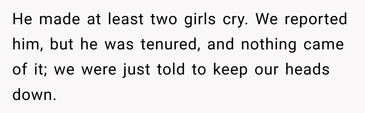 He made at least two girls cry. We reported him, but he was tenured, and nothing came of it; we were just told to keep our heads down.