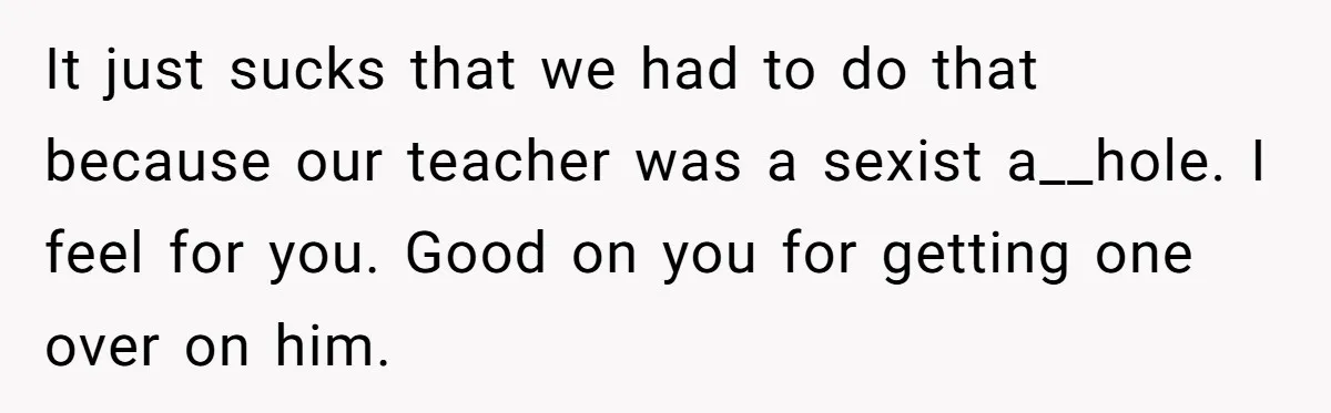 It just sucks that we had to do that because our teacher was a sexist a__hole. I feel for you. Good on you for getting one over on him.