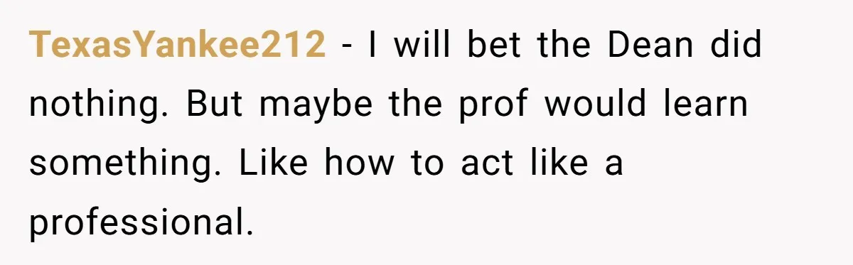 TexasYankee212 − I will bet the Dean did nothing. But maybe the prof would learn something. Like how to act like a professional.