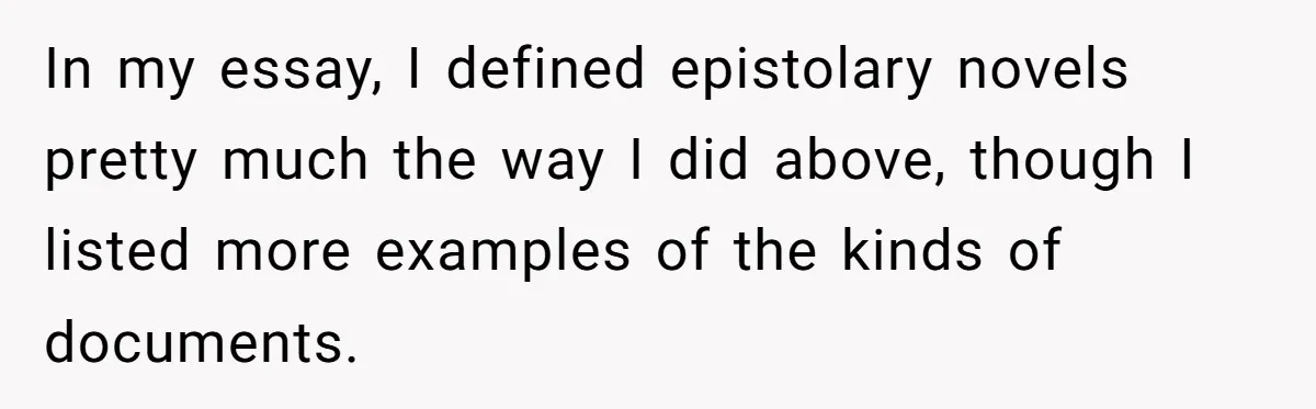 In my essay, I defined epistolary novels pretty much the way I did above, though I listed more examples of the kinds of documents.
