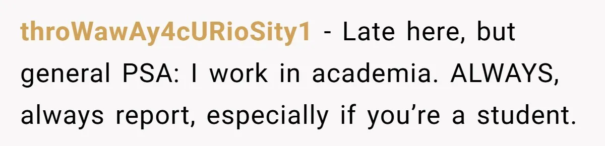 throWawAy4cURioSity1 − Late here, but general PSA: I work in academia. ALWAYS, always report, especially if you’re a student.