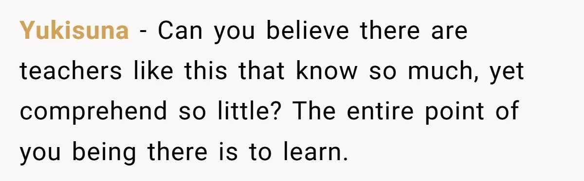 Yukisuna − Can you believe there are teachers like this that know so much, yet comprehend so little? The entire point of you being there is to learn.