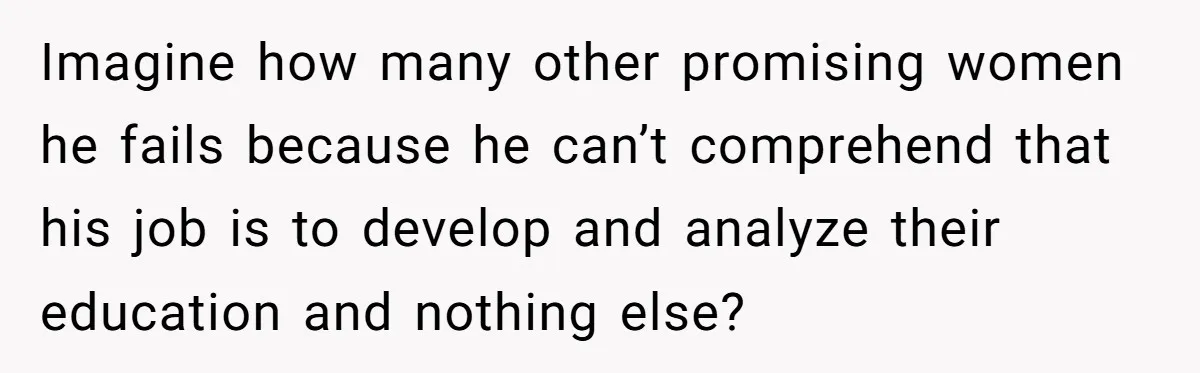 Imagine how many other promising women he fails because he can’t comprehend that his job is to develop and analyze their education and nothing else?