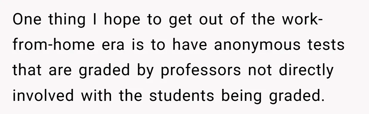 One thing I hope to get out of the work-from-home era is to have anonymous tests that are graded by professors not directly involved with the students being graded.