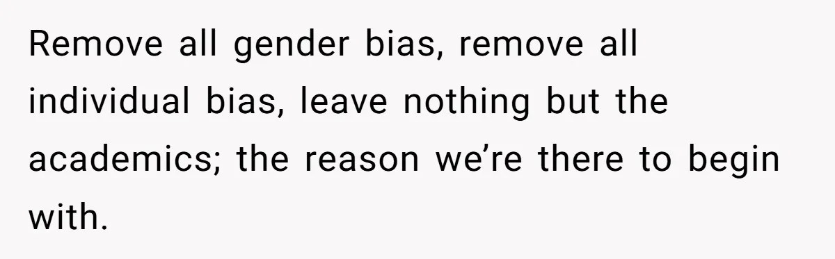 Remove all gender bias, remove all individual bias, leave nothing but the academics; the reason we’re there to begin with.