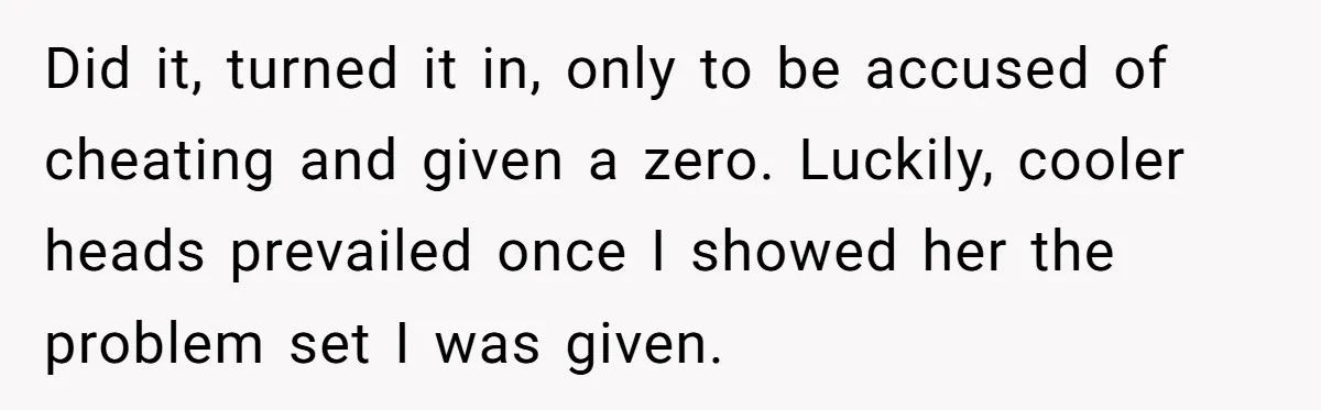 Did it, turned it in, only to be accused of cheating and given a zero. Luckily, cooler heads prevailed once I showed her the problem set I was given.