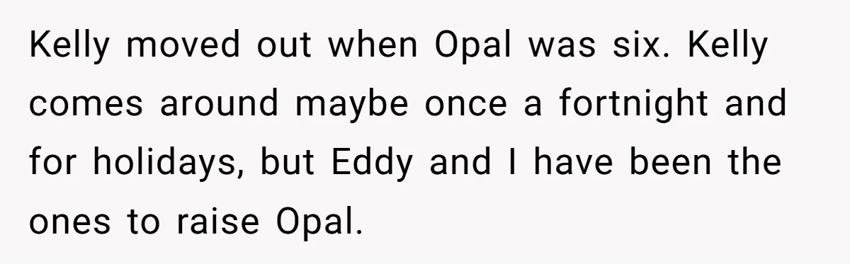 Kelly moved out when Opal was six. Kelly comes around maybe once a fortnight and for holidays, but Eddy and I have been the ones to raise Opal.