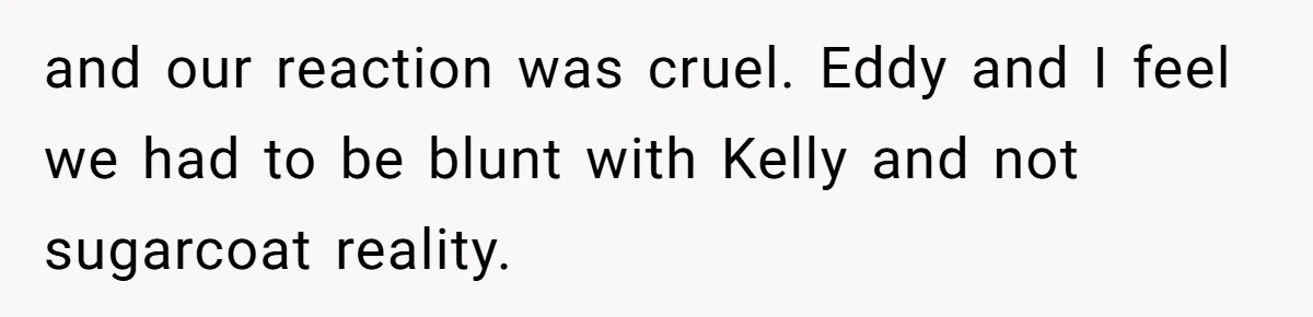 and our reaction was cruel. Eddy and I feel we had to be blunt with Kelly and not sugarcoat reality.