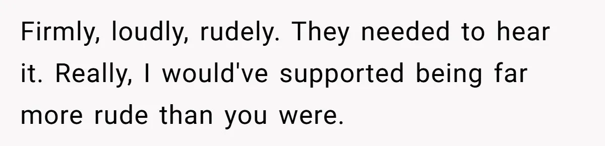 Firmly, loudly, rudely. They needed to hear it. Really, I would've supported being far more rude than you were.