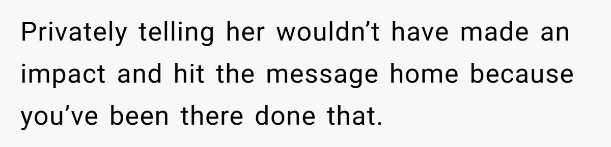 Privately telling her wouldn’t have made an impact and hit the message home because you’ve been there done that.