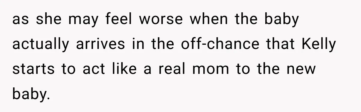 as she may feel worse when the baby actually arrives in the off-chance that Kelly starts to act like a real mom to the new baby.