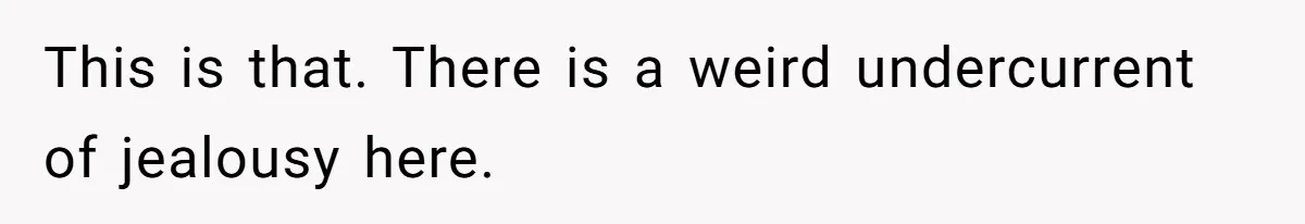 This is that. There is a weird undercurrent of jealousy here.