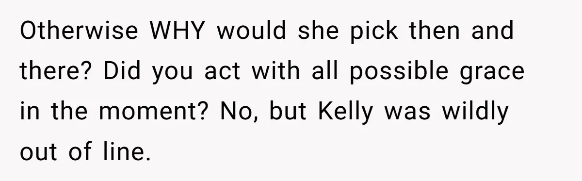 Otherwise WHY would she pick then and there? Did you act with all possible grace in the moment? No, but Kelly was wildly out of line.