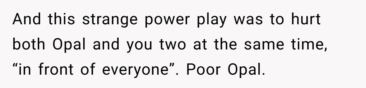 And this strange power play was to hurt both Opal and you two at the same time, “in front of everyone”. Poor Opal.