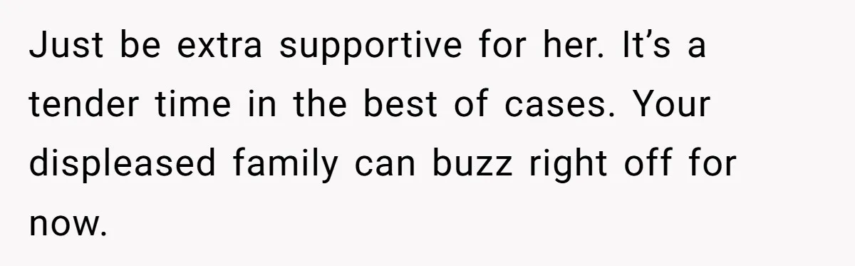 Just be extra supportive for her. It’s a tender time in the best of cases. Your displeased family can buzz right off for now.
