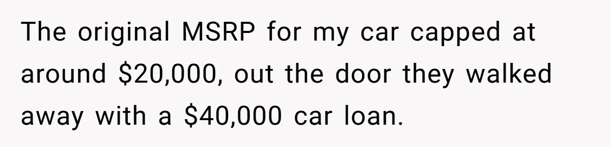The original MSRP for my car capped at around $20,000, out the door they walked away with a $40,000 car loan.