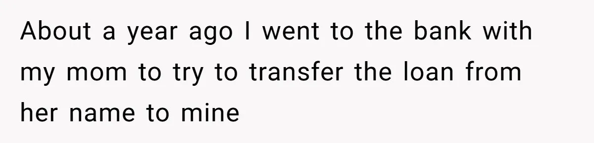 About a year ago I went to the bank with my mom to try to transfer the loan from her name to mine