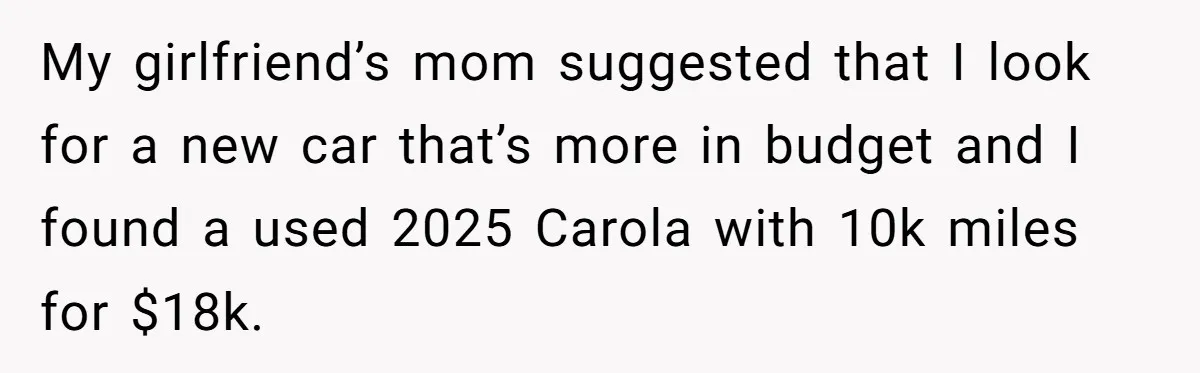 My girlfriend’s mom suggested that I look for a new car that’s more in budget and I found a used 2025 Carola with 10k miles for $18k.