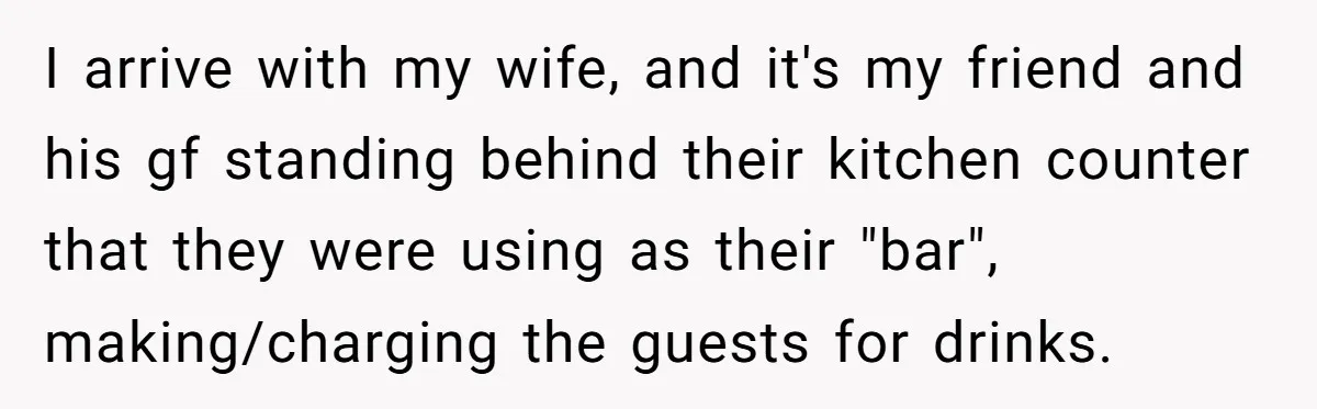 I arrive with my wife, and it's my friend and his gf standing behind their kitchen counter that they were using as their "bar", making/charging the guests for drinks.