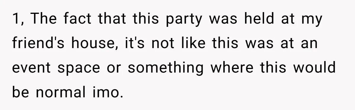 1, The fact that this party was held at my friend's house, it's not like this was at an event space or something where this would be normal imo.