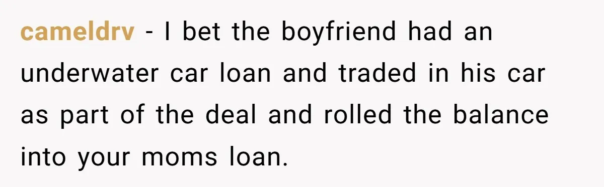 cameldrv − I bet the boyfriend had an underwater car loan and traded in his car as part of the deal and rolled the balance into your moms loan.