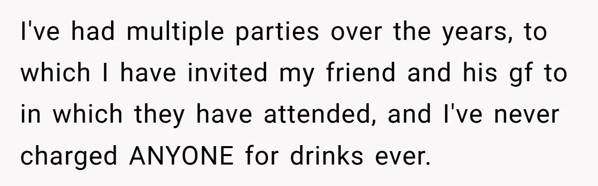 I've had multiple parties over the years, to which I have invited my friend and his gf to in which they have attended, and I've never charged ANYONE for drinks...