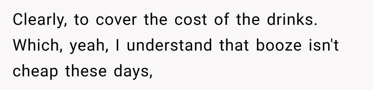 Clearly, to cover the cost of the drinks. Which, yeah, I understand that booze isn't cheap these days,