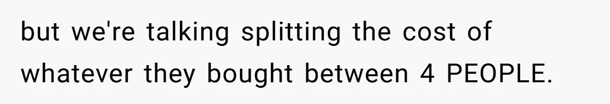 but we're talking splitting the cost of whatever they bought between 4 PEOPLE.