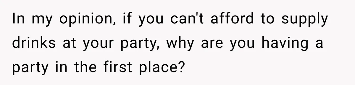 In my opinion, if you can't afford to supply drinks at your party, why are you having a party in the first place?