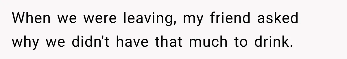 When we were leaving, my friend asked why we didn't have that much to drink.