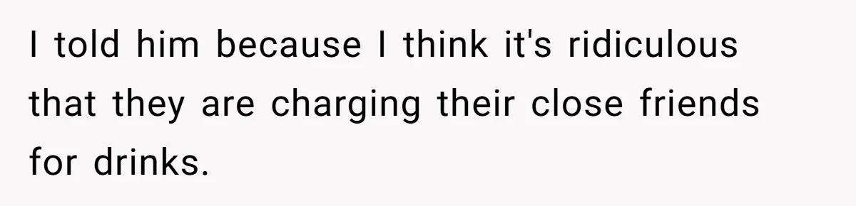 I told him because I think it's ridiculous that they are charging their close friends for drinks.