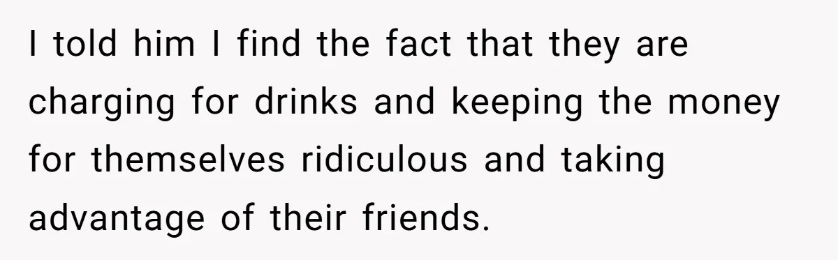 I told him I find the fact that they are charging for drinks and keeping the money for themselves ridiculous and taking advantage of their friends.