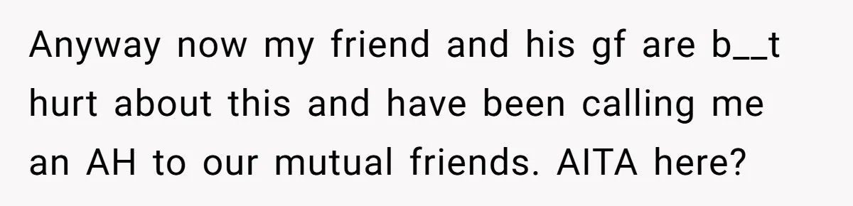 Anyway now my friend and his gf are b__t hurt about this and have been calling me an AH to our mutual friends. AITA here?