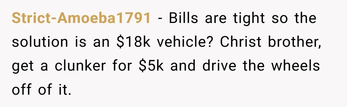 Strict-Amoeba1791 − Bills are tight so the solution is an $18k vehicle? Christ brother, get a clunker for $5k and drive the wheels off of it.