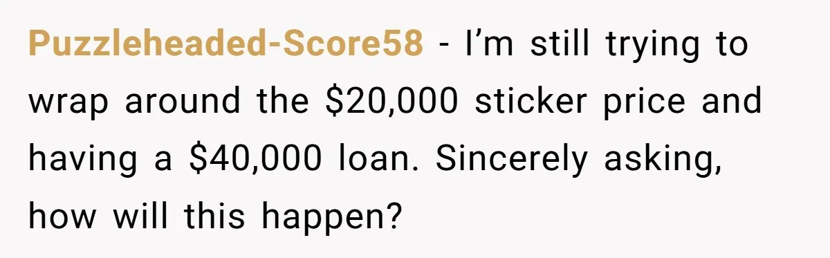 Puzzleheaded-Score58 − I’m still trying to wrap around the $20,000 sticker price and having a $40,000 loan. Sincerely asking, how will this happen?