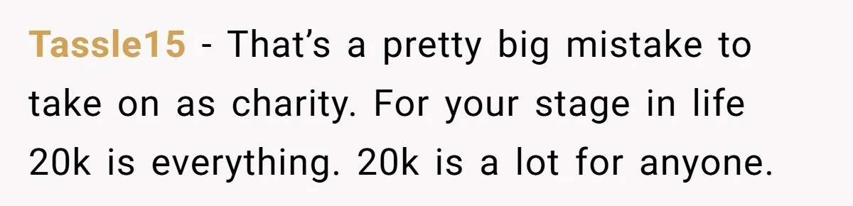 Tassle15 − That’s a pretty big mistake to take on as charity. For your stage in life 20k is everything. 20k is a lot for anyone.