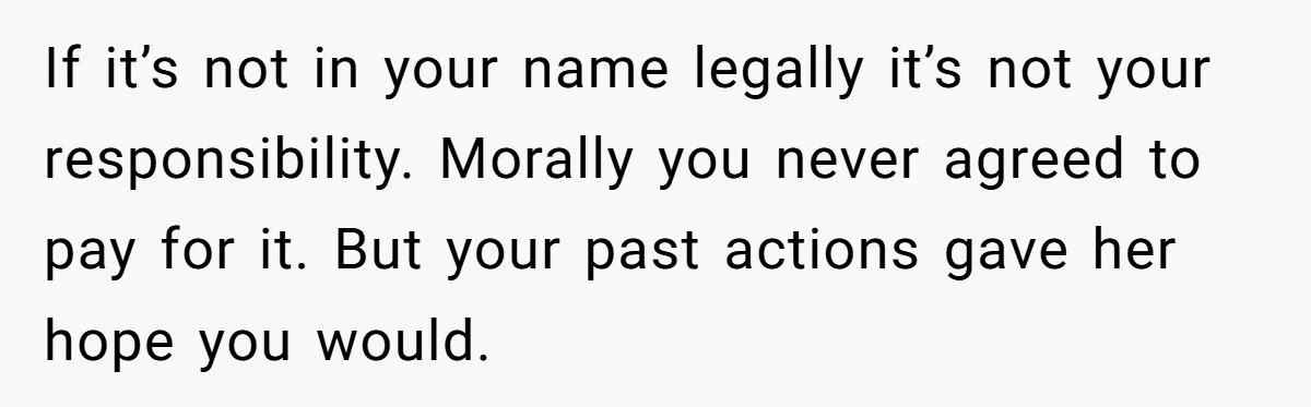 If it’s not in your name legally it’s not your responsibility. Morally you never agreed to pay for it. But your past actions gave her hope you would.