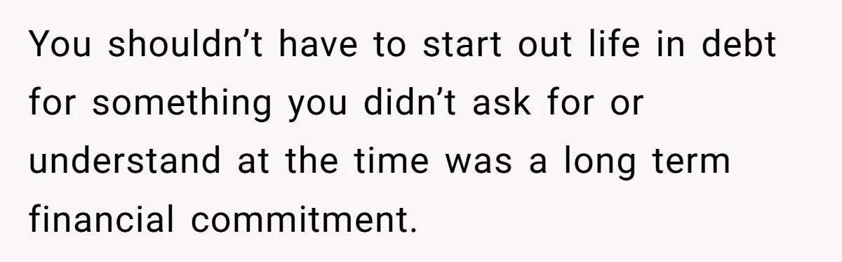 You shouldn’t have to start out life in debt for something you didn’t ask for or understand at the time was a long term financial commitment.