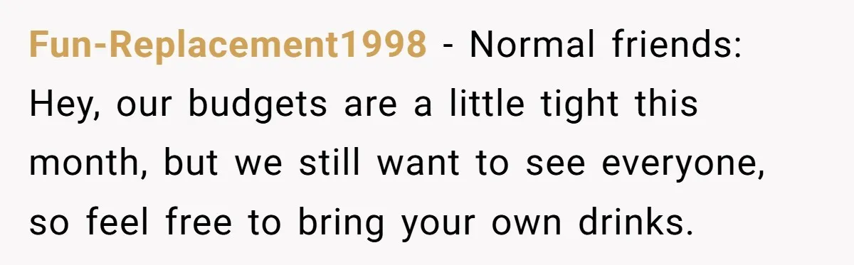 Fun-Replacement1998 − Normal friends: Hey, our budgets are a little tight this month, but we still want to see everyone, so feel free to bring your own drinks.