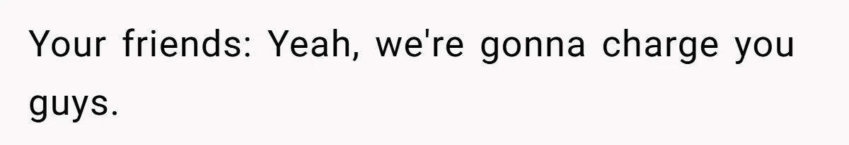 Your friends: Yeah, we're gonna charge you guys.