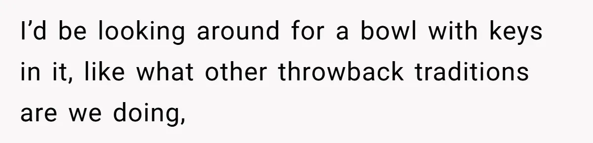 I’d be looking around for a bowl with keys in it, like what other throwback traditions are we doing,