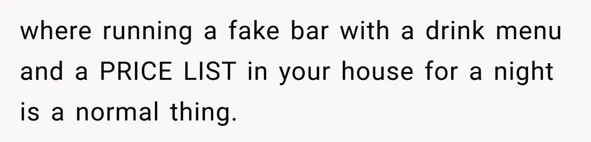 where running a fake bar with a drink menu and a PRICE LIST in your house for a night is a normal thing.