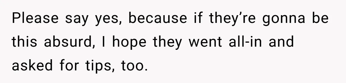 Please say yes, because if they’re gonna be this absurd, I hope they went all-in and asked for tips, too.