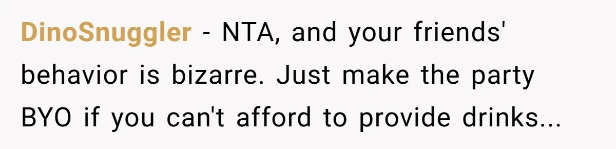 DinoSnuggler − NTA, and your friends' behavior is bizarre. Just make the party BYO if you can't afford to provide drinks...