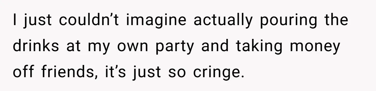 I just couldn’t imagine actually pouring the drinks at my own party and taking money off friends, it’s just so cringe.